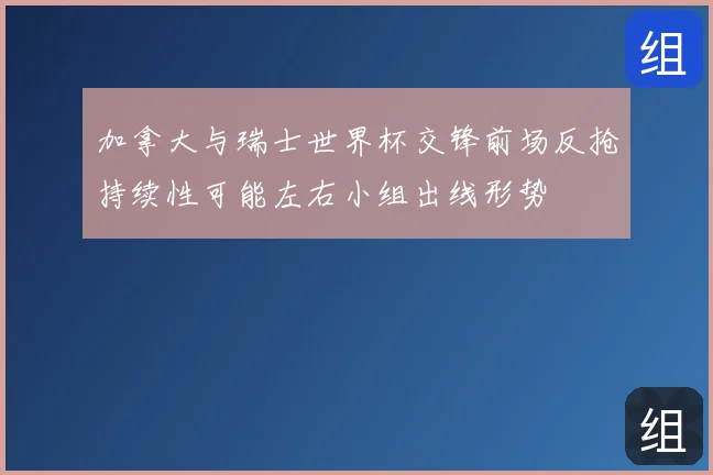 加拿大与瑞士世界杯交锋前场反抢持续性可能左右小组出线形势